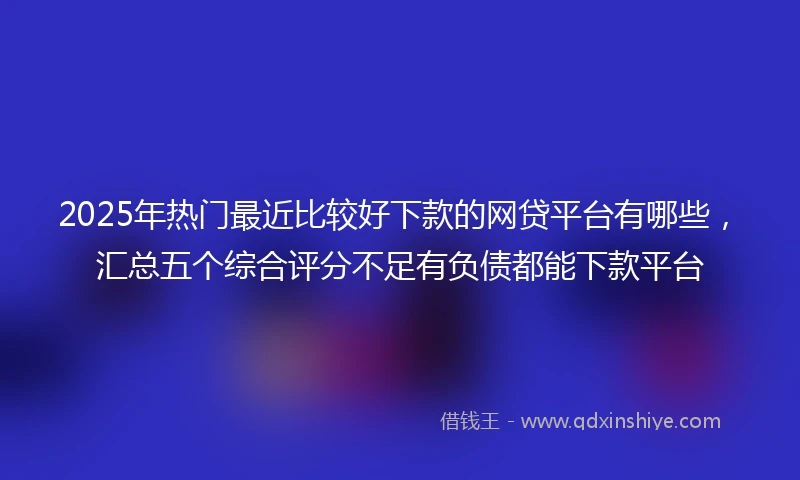 2025年热门最近比较好下款的网贷平台有哪些，汇总五个综合评分不足有负债都能下款平台