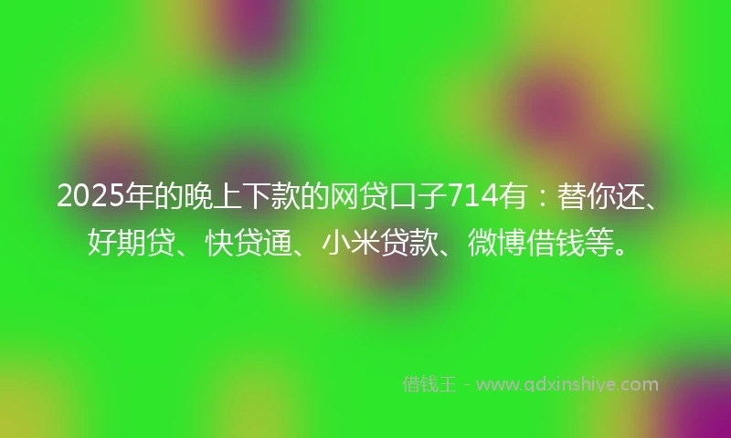 2025年的晚上下款的网贷口子714有：替你还、好期贷、快贷通、小米贷款、微博借钱等。