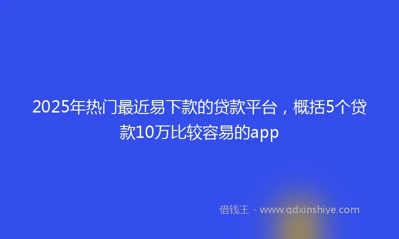 2025年热门最近易下款的贷款平台，概括5个贷款10万比较容易的app