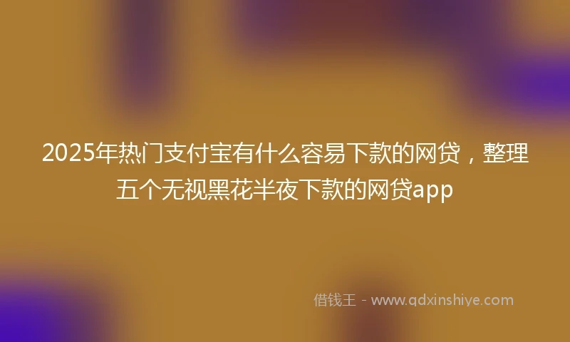 2025年热门支付宝有什么容易下款的网贷，整理五个无视黑花半夜下款的网贷app