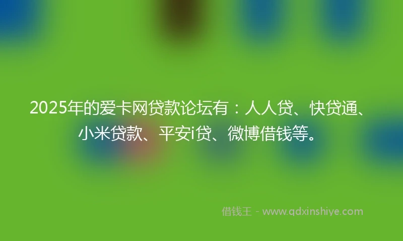 2025年的爱卡网贷款论坛有：人人贷、快贷通、小米贷款、平安i贷、微博借钱等。