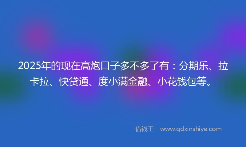 2025年的现在高炮口子多不多了有：分期乐、拉卡拉、快贷通、度小满金融、小花钱包等。