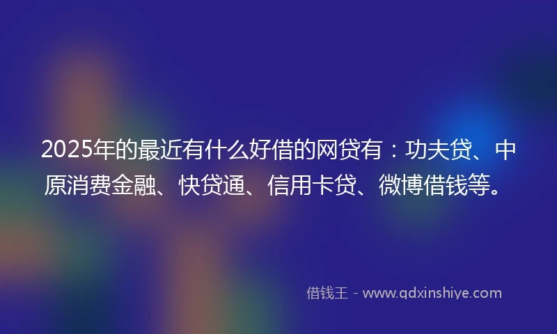 2025年的最近有什么好借的网贷有：功夫贷、中原消费金融、快贷通、信用卡贷、微博借钱等。