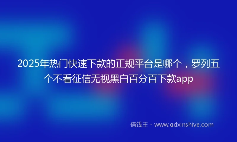 2025年热门快速下款的正规平台是哪个，罗列五个不看征信无视黑白百分百下款app