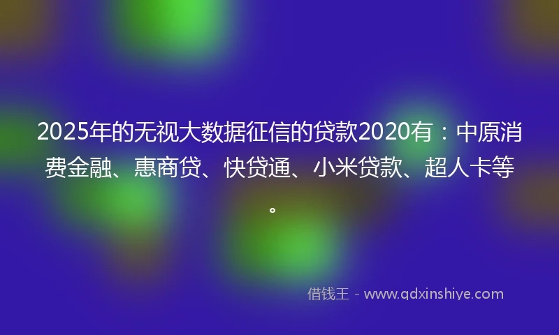 2025年的无视大数据征信的贷款2020有：中原消费金融、惠商贷、快贷通、小米贷款、超人卡等。