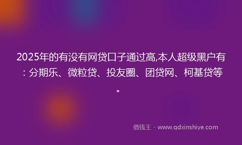 2025年的有没有网贷口子通过高,本人超级黑户有：分期乐、微粒贷、投友圈、团贷网、柯基贷等。