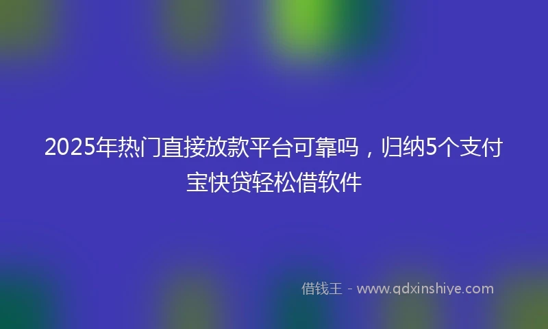 2025年热门直接放款平台可靠吗，归纳5个支付宝快贷轻松借软件