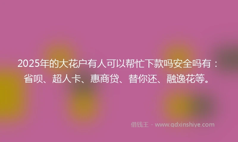 2025年的大花户有人可以帮忙下款吗安全吗有：省呗、超人卡、惠商贷、替你还、融逸花等。