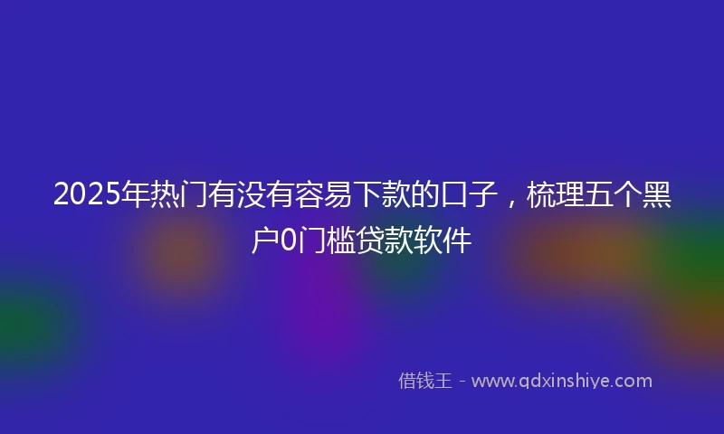 2025年热门有没有容易下款的口子，梳理五个黑户0门槛贷款软件