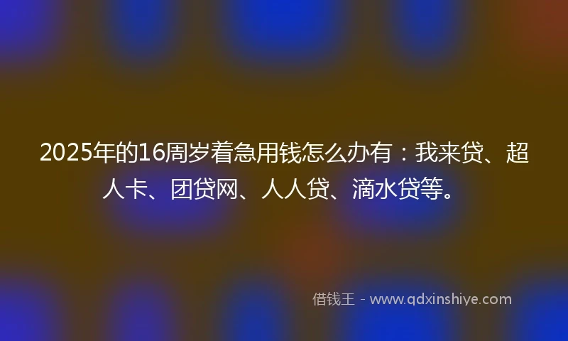 2025年的16周岁着急用钱怎么办有：我来贷、超人卡、团贷网、人人贷、滴水贷等。