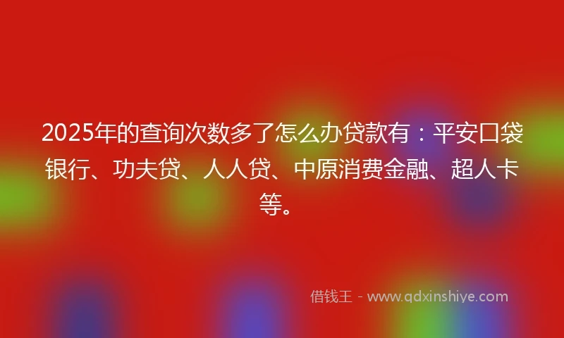 2025年的查询次数多了怎么办贷款有：平安口袋银行、功夫贷、人人贷、中原消费金融、超人卡等。
