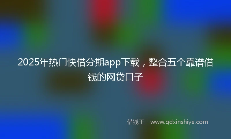 2025年热门快借分期app下载，整合五个靠谱借钱的网贷口子