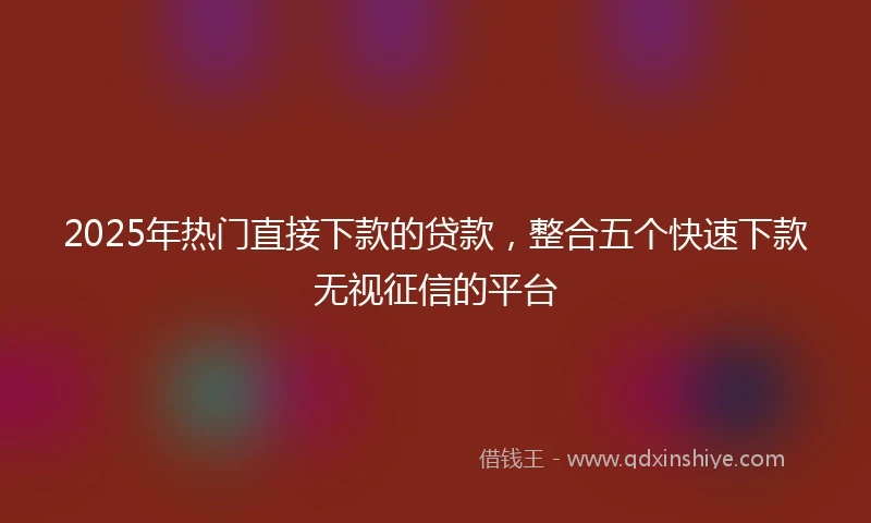 2025年热门直接下款的贷款，整合五个快速下款无视征信的平台