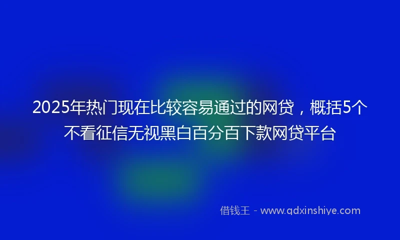 2025年热门现在比较容易通过的网贷，概括5个不看征信无视黑白百分百下款网贷平台
