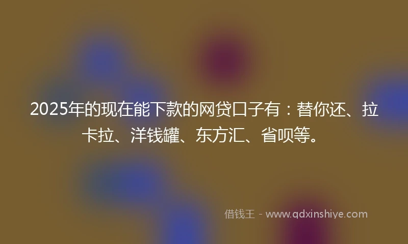 2025年的现在能下款的网贷口子有：替你还、拉卡拉、洋钱罐、东方汇、省呗等。