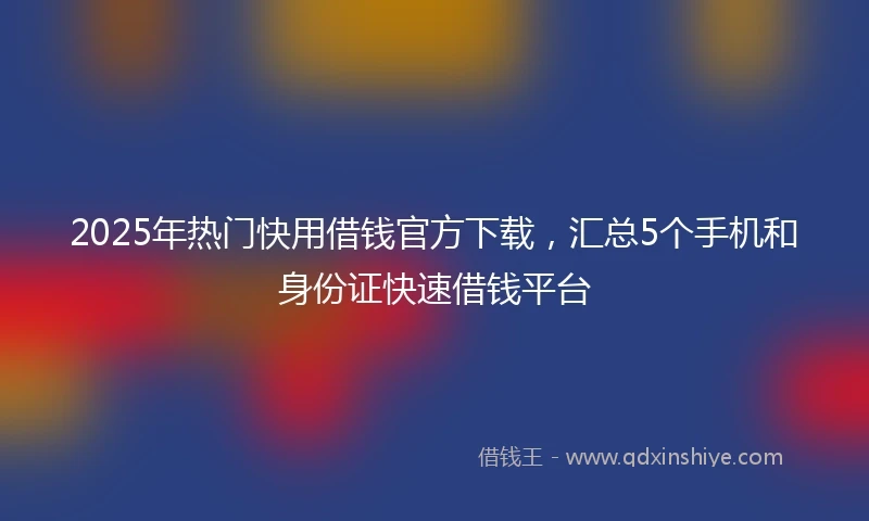 2025年热门快用借钱官方下载，汇总5个手机和身份证快速借钱平台