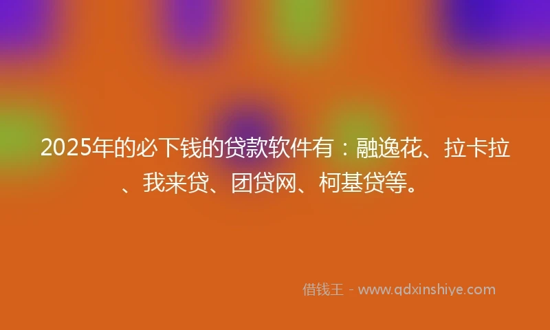 2025年的必下钱的贷款软件有：融逸花、拉卡拉、我来贷、团贷网、柯基贷等。