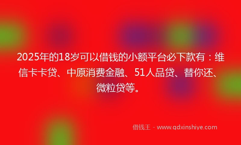 2025年的18岁可以借钱的小额平台必下款有：维信卡卡贷、中原消费金融、51人品贷、替你还、微粒贷等。