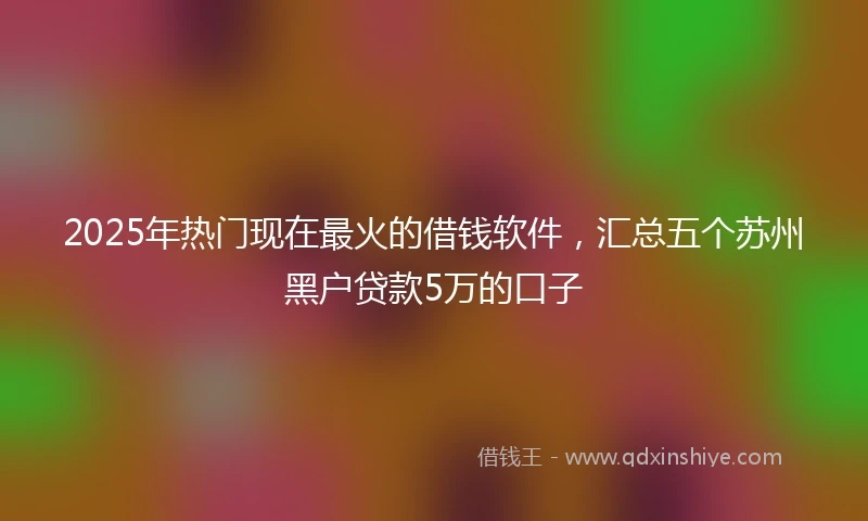 2025年热门现在最火的借钱软件，汇总五个苏州黑户贷款5万的口子