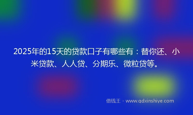 2025年的15天的贷款口子有哪些有：替你还、小米贷款、人人贷、分期乐、微粒贷等。