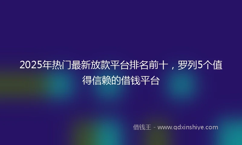 2025年热门最新放款平台排名前十，罗列5个值得信赖的借钱平台