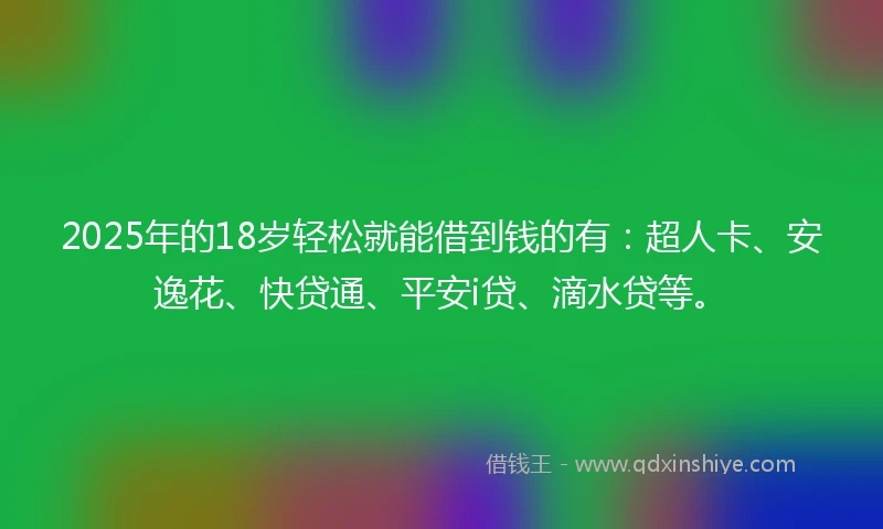 2025年的18岁轻松就能借到钱的有：超人卡、安逸花、快贷通、平安i贷、滴水贷等。