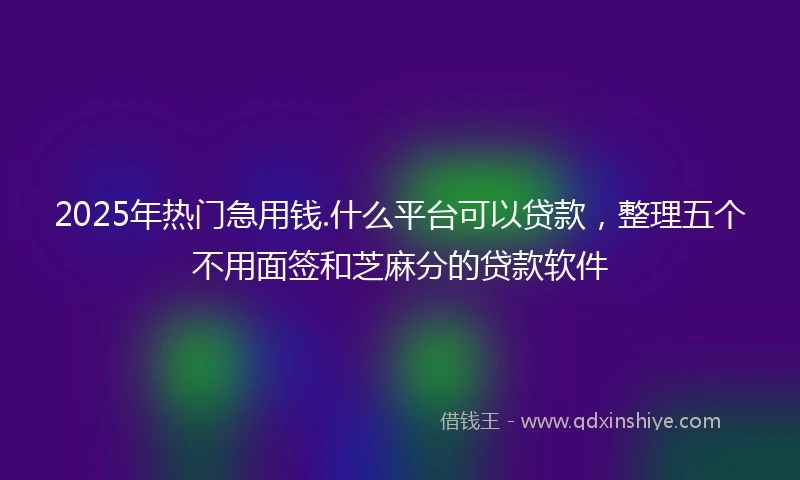 2025年热门急用钱.什么平台可以贷款，整理五个不用面签和芝麻分的贷款软件
