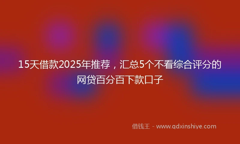 15天借款2025年推荐，汇总5个不看综合评分的网贷百分百下款口子