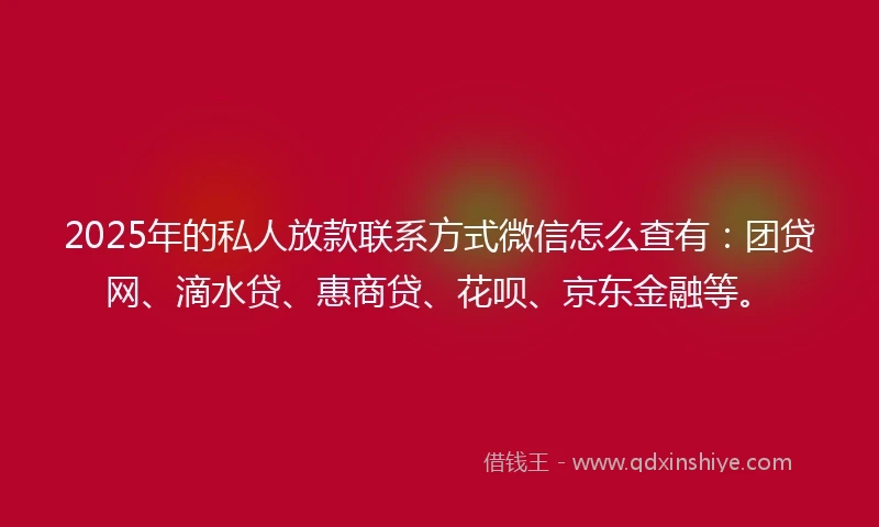 2025年的私人放款联系方式微信怎么查有：团贷网、滴水贷、惠商贷、花呗、京东金融等。