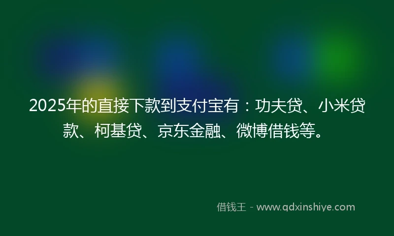 2025年的直接下款到支付宝有：功夫贷、小米贷款、柯基贷、京东金融、微博借钱等。