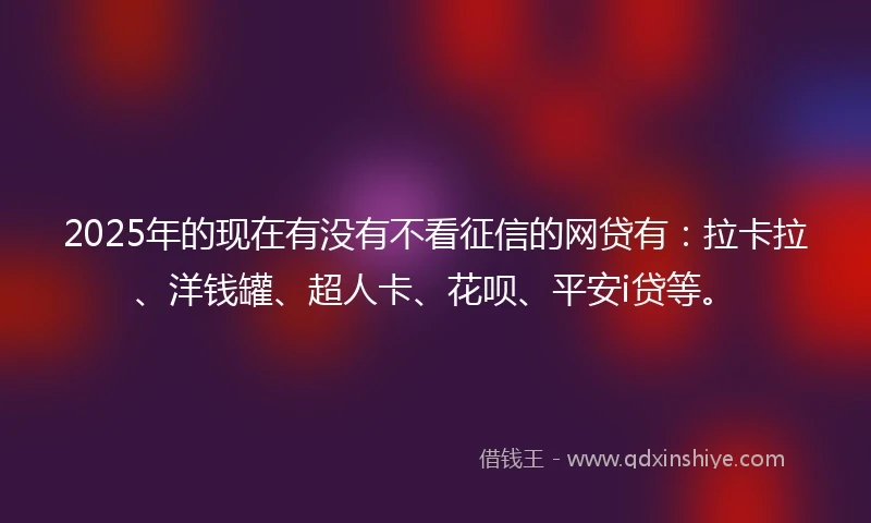 2025年的现在有没有不看征信的网贷有：拉卡拉、洋钱罐、超人卡、花呗、平安i贷等。