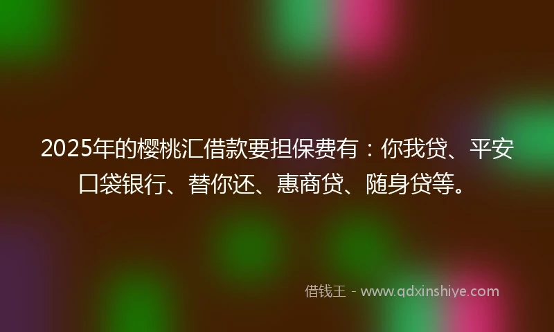 2025年的樱桃汇借款要担保费有：你我贷、平安口袋银行、替你还、惠商贷、随身贷等。