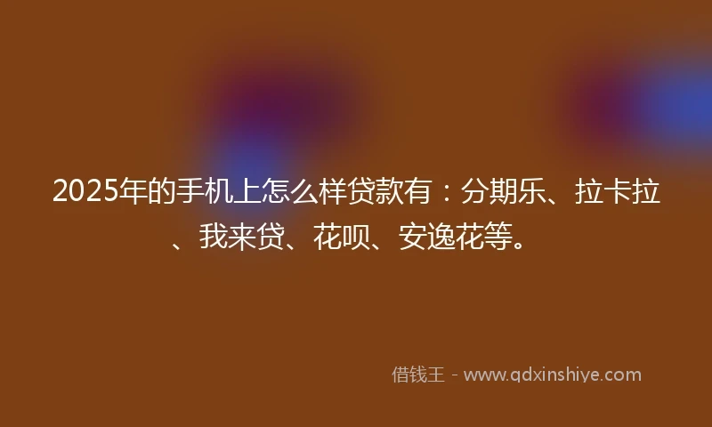 2025年的手机上怎么样贷款有：分期乐、拉卡拉、我来贷、花呗、安逸花等。