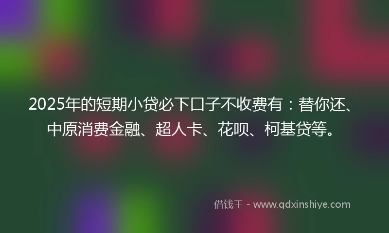 2025年的短期小贷必下口子不收费有：替你还、中原消费金融、超人卡、花呗、柯基贷等。