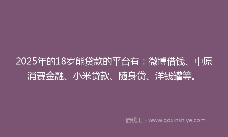 2025年的18岁能贷款的平台有：微博借钱、中原消费金融、小米贷款、随身贷、洋钱罐等。