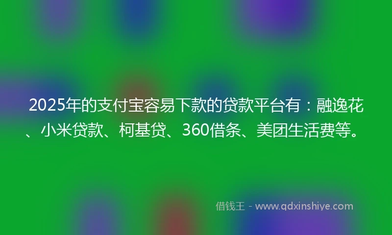 2025年的支付宝容易下款的贷款平台有：融逸花、小米贷款、柯基贷、360借条、美团生活费等。