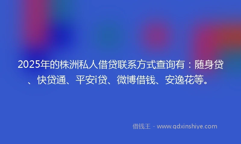 2025年的株洲私人借贷联系方式查询有：随身贷、快贷通、平安i贷、微博借钱、安逸花等。