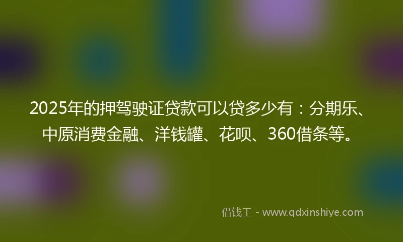 2025年的押驾驶证贷款可以贷多少有：分期乐、中原消费金融、洋钱罐、花呗、360借条等。