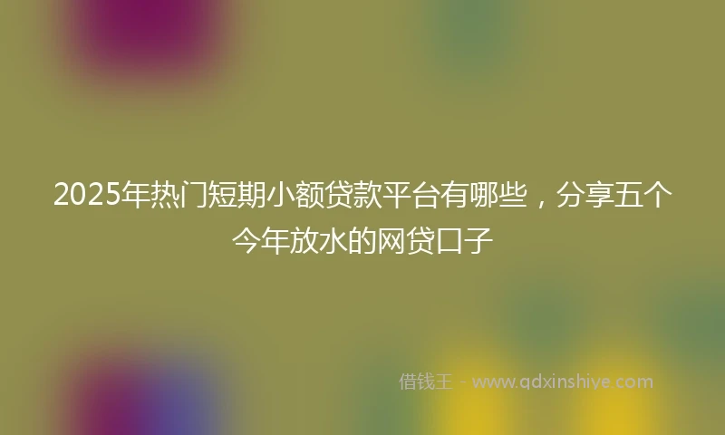 2025年热门短期小额贷款平台有哪些，分享五个今年放水的网贷口子