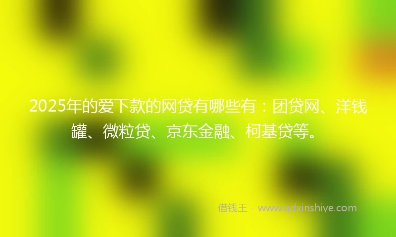 2025年的爱下款的网贷有哪些有：团贷网、洋钱罐、微粒贷、京东金融、柯基贷等。