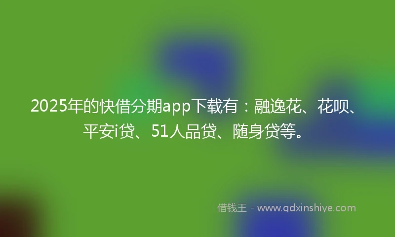 2025年的快借分期app下载有：融逸花、花呗、平安i贷、51人品贷、随身贷等。