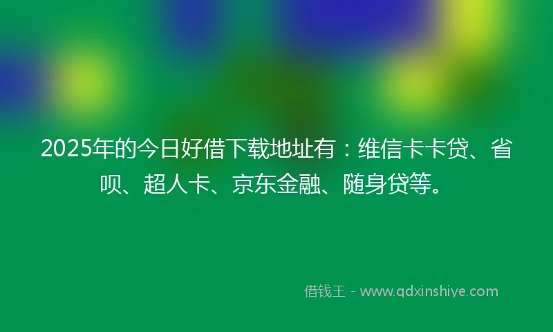 2025年的今日好借下载地址有：维信卡卡贷、省呗、超人卡、京东金融、随身贷等。