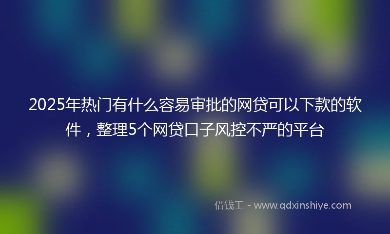 2025年热门有什么容易审批的网贷可以下款的软件，整理5个网贷口子风控不严的平台