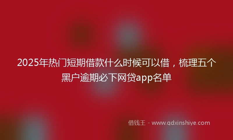 2025年热门短期借款什么时候可以借，梳理五个黑户逾期必下网贷app名单