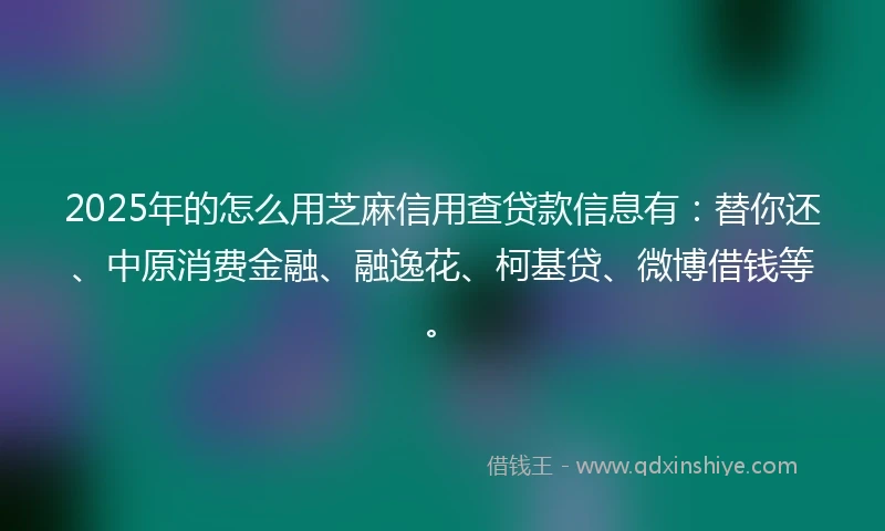 2025年的怎么用芝麻信用查贷款信息有：替你还、中原消费金融、融逸花、柯基贷、微博借钱等。