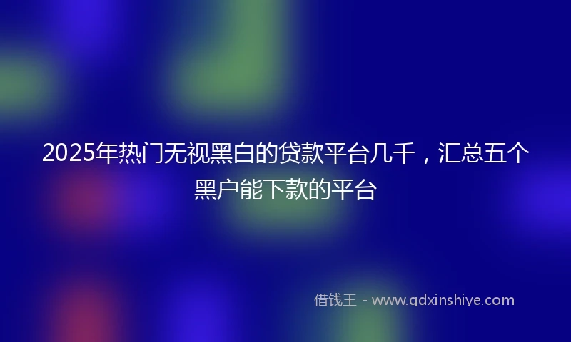 2025年热门无视黑白的贷款平台几千，汇总五个黑户能下款的平台