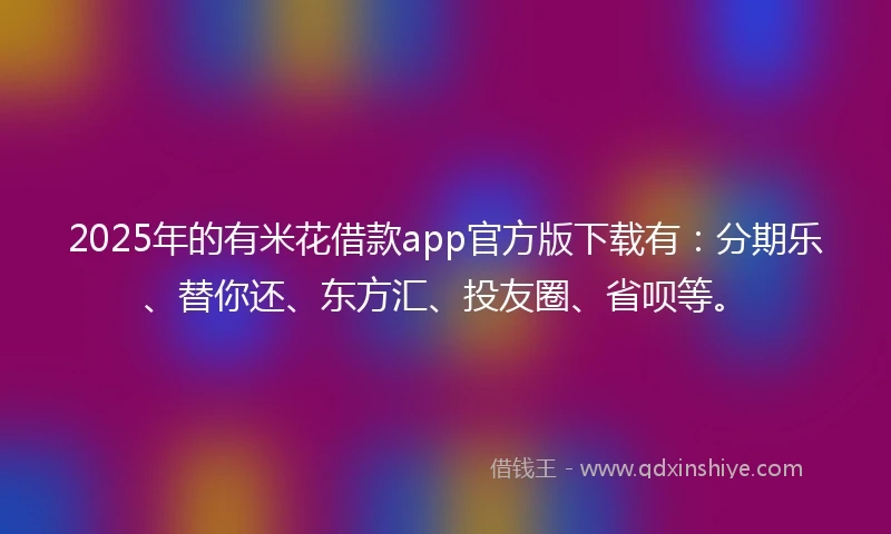 2025年的有米花借款app官方版下载有：分期乐、替你还、东方汇、投友圈、省呗等。