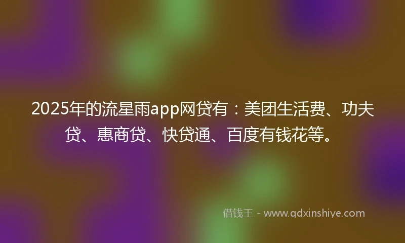 2025年的流星雨app网贷有：美团生活费、功夫贷、惠商贷、快贷通、百度有钱花等。