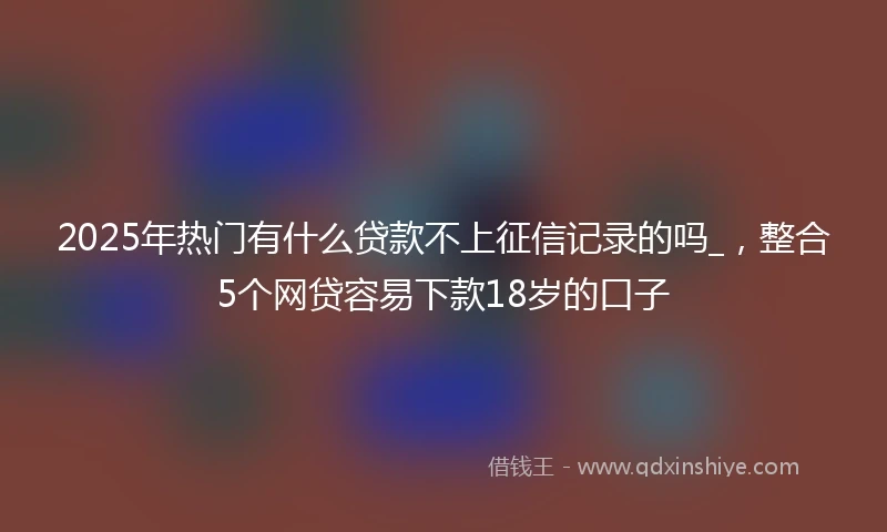 2025年热门有什么贷款不上征信记录的吗_，整合5个网贷容易下款18岁的口子