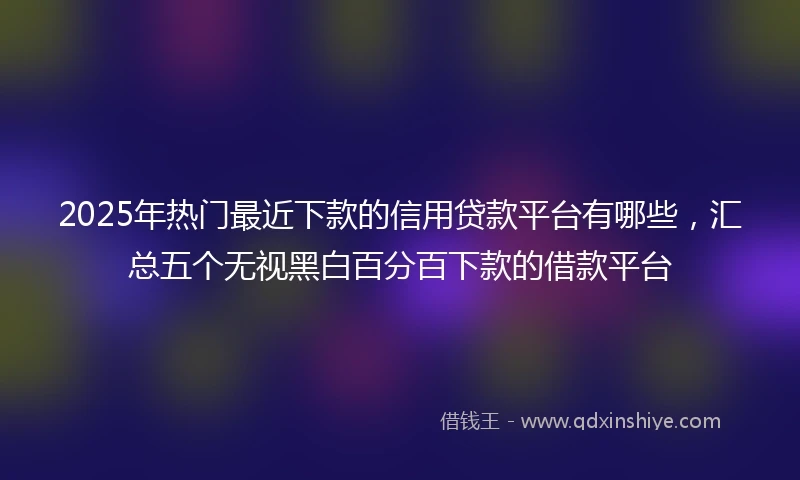 2025年热门最近下款的信用贷款平台有哪些，汇总五个无视黑白百分百下款的借款平台